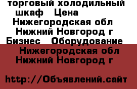 торговый холодильный шкаф › Цена ­ 18 000 - Нижегородская обл., Нижний Новгород г. Бизнес » Оборудование   . Нижегородская обл.,Нижний Новгород г.